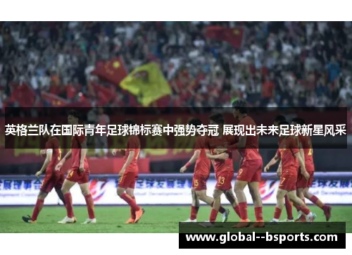 英格兰队在国际青年足球锦标赛中强势夺冠 展现出未来足球新星风采