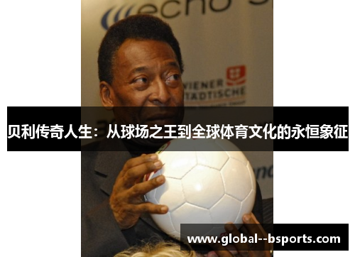 贝利传奇人生:从球场之王到全球体育文化的永恒象征 贝利传奇人生:从球场之王到全球体育文化的永恒象征