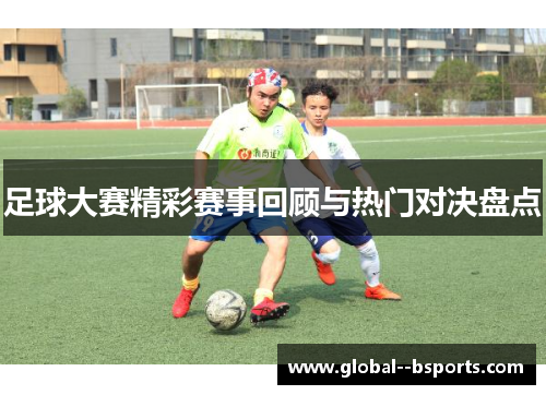 足球大赛精彩赛事回顾与热门对决盘点 足球大赛精彩赛事回顾与热门对决盘点