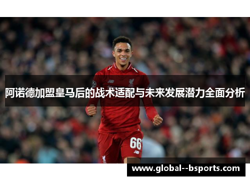阿诺德加盟皇马后的战术适配与未来发展潜力全面分析