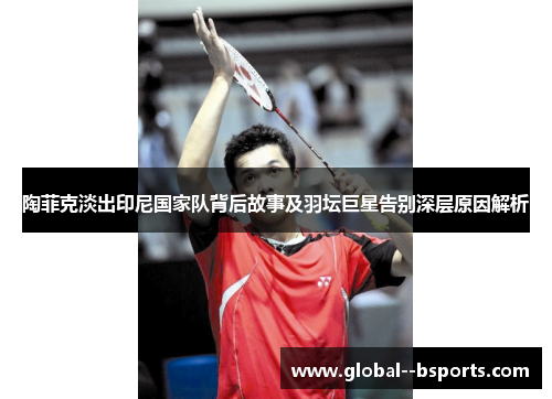 陶菲克淡出印尼国家队背后故事及羽坛巨星告别深层原因解析 陶菲克淡出印尼国家队背后故事及羽坛巨星告别深层原因解析