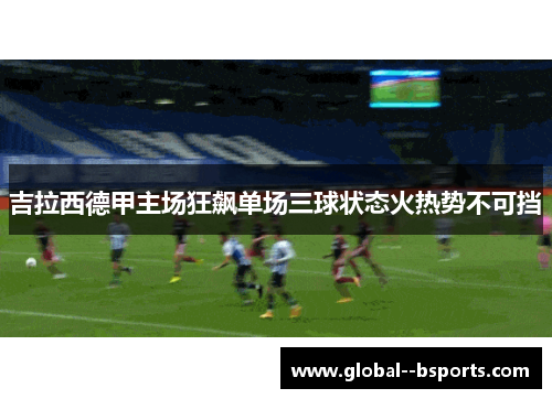 吉拉西德甲主场狂飙单场三球状态火热势不可挡