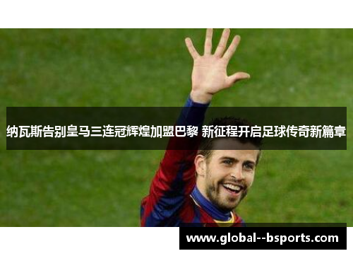 纳瓦斯告别皇马三连冠辉煌加盟巴黎 新征程开启足球传奇新篇章 纳瓦斯告别皇马三连冠辉煌加盟巴黎 新征程开启足球传奇新篇章